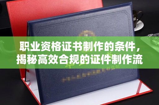 南郑职业资格证书制作的条件，揭秘高效合规的证件制作流程